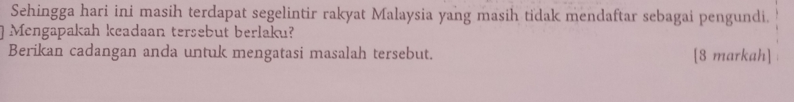 Sehingga hari ini masih terdapat segelintir rakyat Malaysia yang masih tidak mendaftar sebagai pengundi. 
Mengapakah keadaan tersebut berlaku? 
Berikan cadangan anda untuk mengatasi masalah tersebut. [8 markah]