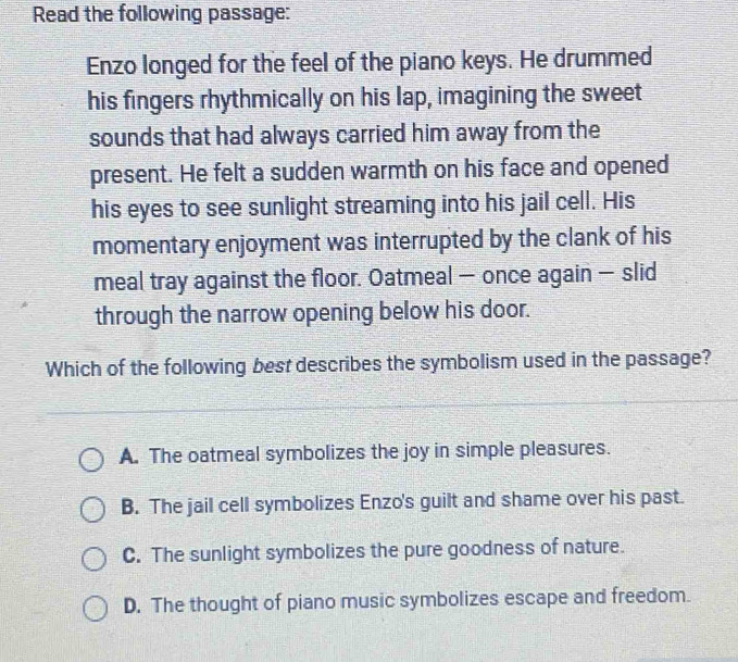 Read the following passage:
Enzo longed for the feel of the piano keys. He drummed
his fingers rhythmically on his lap, imagining the sweet
sounds that had always carried him away from the
present. He felt a sudden warmth on his face and opened
his eyes to see sunlight streaming into his jail cell. His
momentary enjoyment was interrupted by the clank of his
meal tray against the floor. Oatmeal — once again — slid
through the narrow opening below his door.
Which of the following best describes the symbolism used in the passage?
A. The oatmeal symbolizes the joy in simple pleasures.
B. The jail cell symbolizes Enzo's guilt and shame over his past.
C. The sunlight symbolizes the pure goodness of nature.
D. The thought of piano music symbolizes escape and freedom.