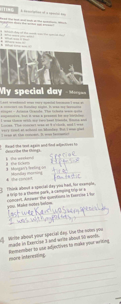 ITING A description of a special day 
Read the text and look at the questions. Which 
_ 
question does the writer not answer? 
1 Which day of the week was the special day? 
2 Who were you with? 
3 What was it like? 
4 Where was it? 5 What time was it? 
My special day -Morgan 
Last weekend was very special because I was at 
a concert on Sunday night. It was my favourite 
singer - Ariana Grande. The tickets were quite 
expensive, but it was a present for my birthday. 
I was there with my two best friends, Emma and 
Lucas. The concert was at 9 o'clock, and I was 
very tired at school on Monday. But I was glad 
I was at the concert. It was fantastic! 
Read the text again and find adjectives to 
describe the things. 
1 the weekend_ 
2 the tickets_ 
3 Morgan's feeling on 
Monday morning_ 
4 the concert 
_ 
Think about a special day you had, for example, 
a trip to a theme park, a camping trip or a 
concert. Answer the questions in Exercise 1 for 
_ 
you. Make notes below. 
_ 
_ 
_ 
Write about your special day. Use the notes you 
made in Exercise 3 and write about 50 words. 
Remember to use adjectives to make your writing 
more interesting. 
_ 
_ 
_ 
_ 
_ 
_