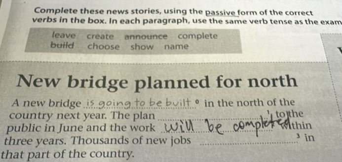 Complete these news stories, using the passive form of the correct 
verbs in the box. In each paragraph, use the same verb tense as the exam 
leave create announce complete 
build choose show name 
New bridge planned for north 
A new bridge ..... 。 in the north of the 
country next year. The plan _to]the 
public in June and the work ._ thin 
three years. Thousands of new jobs_ 
³ in 
that part of the country.