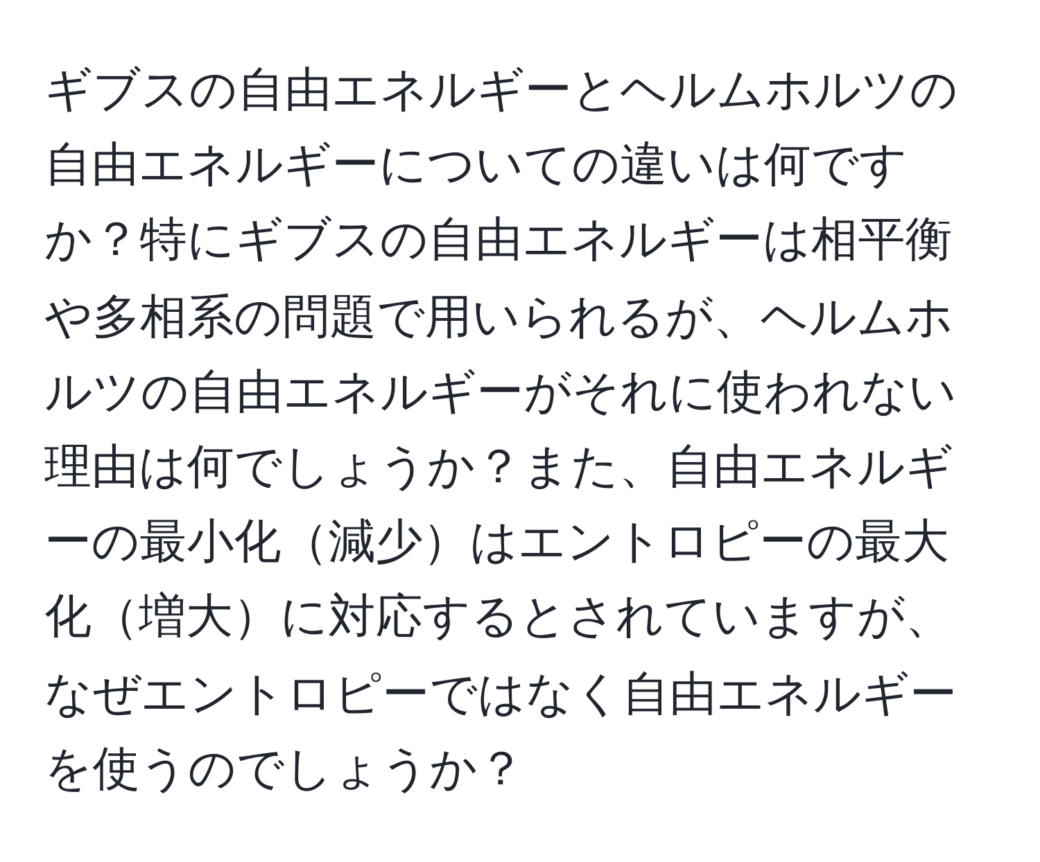 ギブスの自由エネルギーとヘルムホルツの自由エネルギーについての違いは何ですか？特にギブスの自由エネルギーは相平衡や多相系の問題で用いられるが、ヘルムホルツの自由エネルギーがそれに使われない理由は何でしょうか？また、自由エネルギーの最小化減少はエントロピーの最大化増大に対応するとされていますが、なぜエントロピーではなく自由エネルギーを使うのでしょうか？