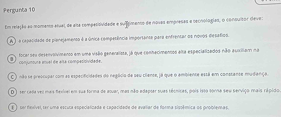 Pergunta 10
Em relação ao momento atual, de alta competitividade e suígimento de novas empresas e tecnologias, o consultor deve:
A ) a capacidade de planejamento é a única competência importante para enfrentar os novos desafios.
focar seu desenvolvimento em uma visão generalista, já que conhecimentos alta especializados não auxiliam na
B
conjuntura atual de alta competitividade.
C ) não se preocupar com as especificidades do negócio de seu cliente, já que o ambiente está em constante mudança.
D ) ser cada vez mais flexível em sua forma de atuar, mas não adaptar suas técnicas, pois isto torna seu serviço mais rápido.
E ) ser flexível, ter uma escuta especializada e capacidade de avaliar de forma sistêmica os problemas.