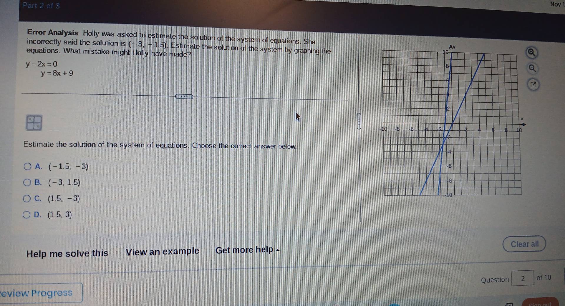 Nov 1
Error Analysis Holly was asked to estimate the solution of the system of equations. She
incorrectly said the solution is (-3,-1.5) Estimate the solution of the system by graphing the
equations. What mistake might Holly have made?
y-2x=0
y=8x+9
Estimate the solution of the system of equations. Choose the correct answer below
A. (-1.5,-3)
B. (-3,1.5)
C. (1.5,-3)
D. (1.5,3)
Clear all
Help me solve this View an example Get more help -
Question 2 of 10
eview Progress