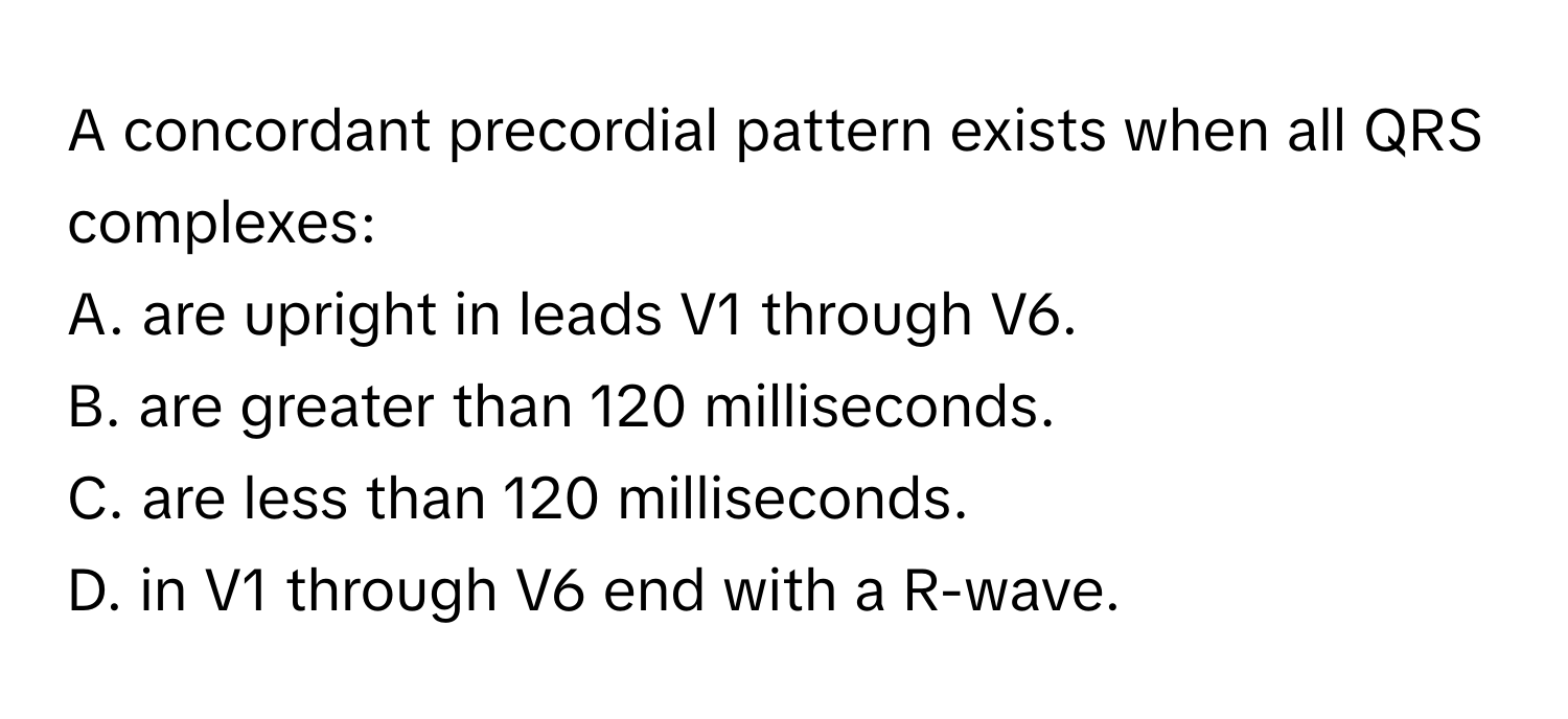 A concordant precordial pattern exists when all QRS complexes:

A. are upright in leads V1 through V6.
B. are greater than 120 milliseconds.
C. are less than 120 milliseconds.
D. in V1 through V6 end with a R-wave.