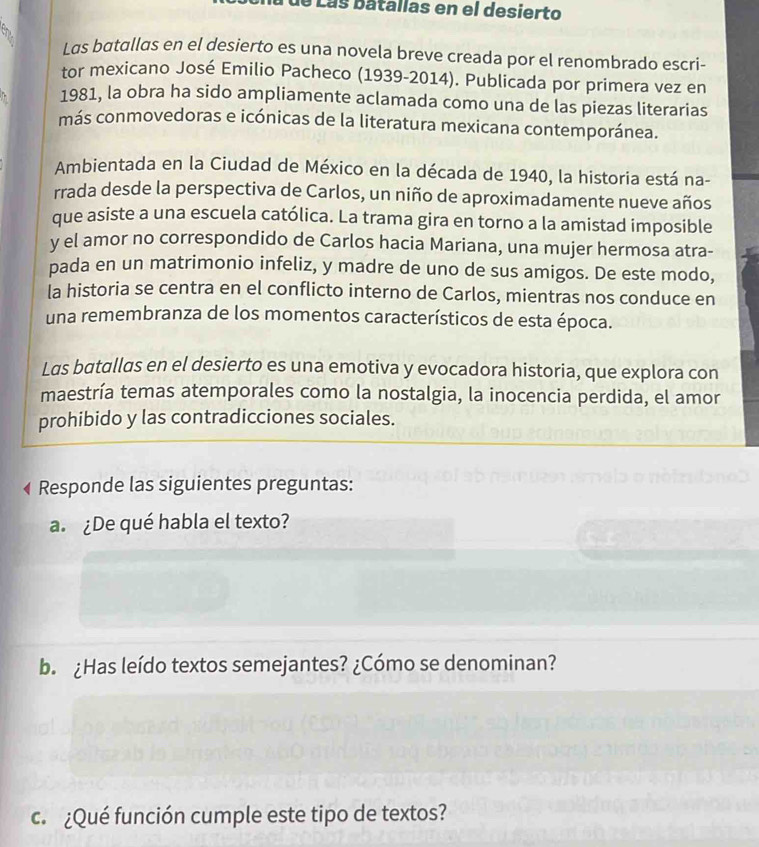 Lás batallas en el desierto 

Las batallas en el desierto es una novela breve creada por el renombrado escri- 
tor mexicano José Emilio Pacheco (1939-2014). Publicada por primera vez en 
1981, la obra ha sido ampliamente aclamada como una de las piezas literarias 
más conmovedoras e icónicas de la literatura mexicana contemporánea. 
Ambientada en la Ciudad de México en la década de 1940, la historia está na- 
rrada desde la perspectiva de Carlos, un niño de aproximadamente nueve años 
que asiste a una escuela católica. La trama gira en torno a la amistad imposible 
y el amor no correspondido de Carlos hacia Mariana, una mujer hermosa atra- 
pada en un matrimonio infeliz, y madre de uno de sus amigos. De este modo, 
la historia se centra en el conflicto interno de Carlos, mientras nos conduce en 
una remembranza de los momentos característicos de esta época. 
Las batallas en el desierto es una emotiva y evocadora historia, que explora con 
maestría temas atemporales como la nostalgia, la inocencia perdida, el amor 
prohibido y las contradicciones sociales. 
Responde las siguientes preguntas: 
a. ¿De qué habla el texto? 
b. ¿Has leído textos semejantes? ¿Cómo se denominan? 
c. ¿Qué función cumple este tipo de textos?