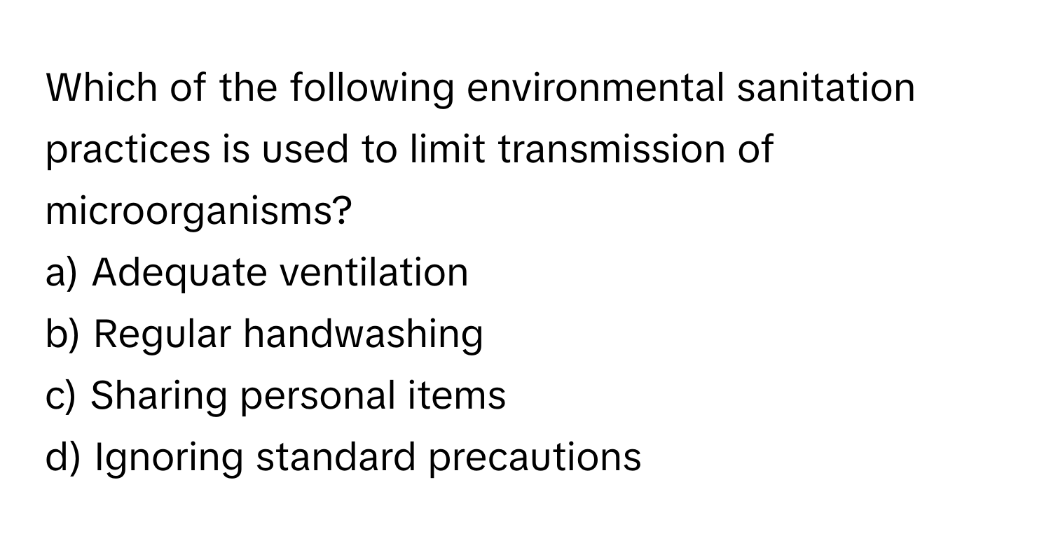 Which of the following environmental sanitation practices is used to limit transmission of microorganisms? 
  
a) Adequate ventilation 
b) Regular handwashing 
c) Sharing personal items 
d) Ignoring standard precautions