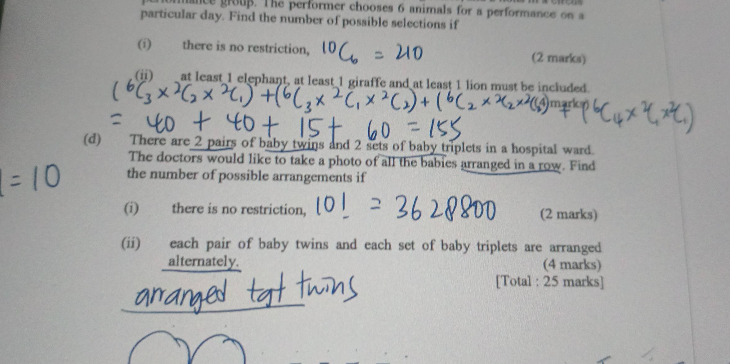 mance group. The performer chooses 6 animals for a performance on a 
particular day. Find the number of possible selections if 
(i) there is no restriction, (2 marks) 
(ii) at least 1 elephant, at least 1 giraffe and at least 1 lion must be included. 
(d) There are 2 pairs of baby twins and 2 sets of baby triplets in a hospital ward. 
The doctors would like to take a photo of all the babies arranged in a row. Find 
the number of possible arrangements if 
(i) there is no restriction, 
(2 marks) 
(ii) each pair of baby twins and each set of baby triplets are arranged 
_alternately. (4 marks) 
[Total : 25 marks]