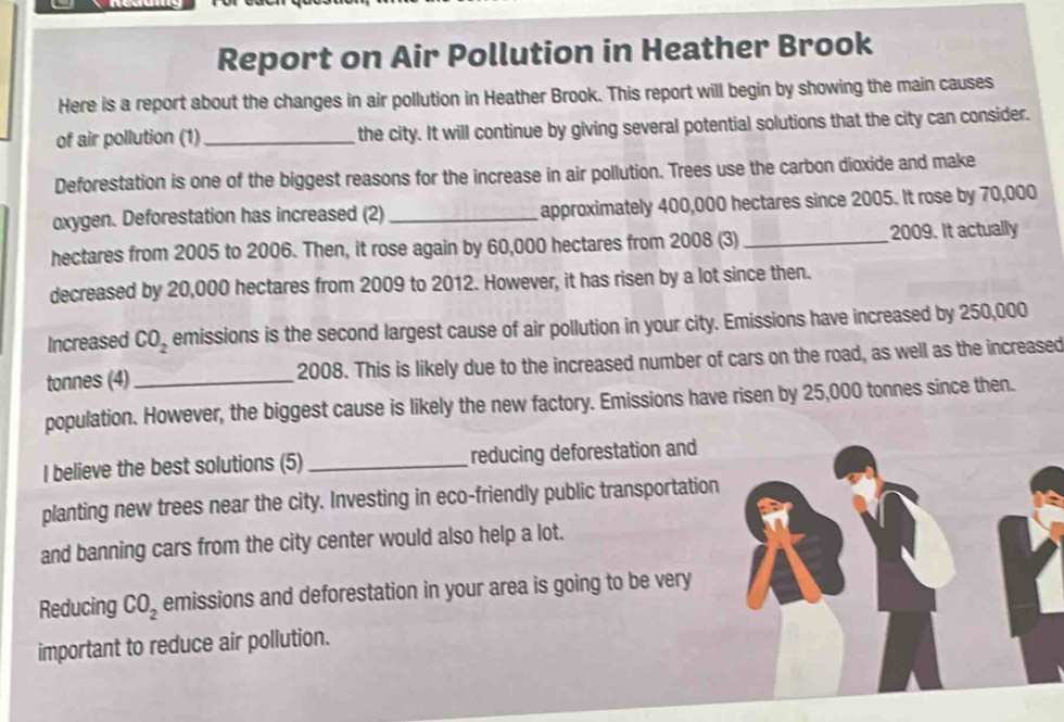 Report on Air Pollution in Heather Brook 
Here is a report about the changes in air pollution in Heather Brook. This report will begin by showing the main causes 
of air pollution (1)_ the city. It will continue by giving several potential solutions that the city can consider. 
Deforestation is one of the biggest reasons for the increase in air pollution. Trees use the carbon dioxide and make 
oxygen. Deforestation has increased (2)_ approximately 400,000 hectares since 2005. It rose by 70,000
hectares from 2005 to 2006. Then, it rose again by 60,000 hectares from 2008 (3) _2009. It actually 
decreased by 20,000 hectares from 2009 to 2012. However, it has risen by a lot since then. 
Increased CO_2 emissions is the second largest cause of air pollution in your city. Emissions have increased by 250,000
tonnes (4)_ 2008. This is likely due to the increased number of cars on the road, as well as the increased 
population. However, the biggest cause is likely the new factory. Emissions have risen by 25,000 tonnes since then. 
I believe the best solutions (5) _reducing deforestation and 
planting new trees near the city. Investing in eco-friendly public transportation 
and banning cars from the city center would also help a lot. 
Reducing CO_2 emissions and deforestation in your area is going to be very 
important to reduce air pollution.