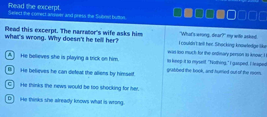 Read the excerpt.
Select the correct answer and press the Submit button.
Read this excerpt. The narrator's wife asks him "What's wrong, dear?" my wife asked.
what's wrong. Why doesn't he tell her? I couldn't tell her. Shocking knowledge like
was too much for the ordinary person to know; I
A He believes she is playing a trick on him. to keep it to myself. "Nothing,” I gasped. I leaped
grabbed the book, and hurried out of the room.
B) He believes he can defeat the aliens by himself.
C) He thinks the news would be too shocking for her.
D) He thinks she already knows what is wrong.