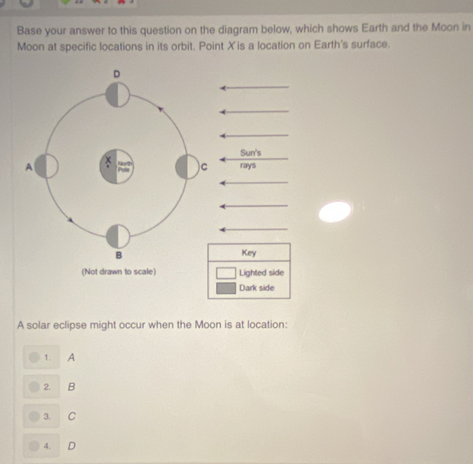 Base your answer to this question on the diagram below, which shows Earth and the Moon in
Moon at specific locations in its orbit. Point X 'is a location on Earth's surface.
A solar eclipse might occur when the Moon is at location:
1. A
2. B
3. C
4. D