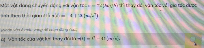 Một vật đang chuyển động với vận tốc v=72 (km/h) thì thay đổi vận tốc với gia tốc được 
tính theo thời gian t là a(t)=-4+2t(m/s^2). 
(Nhấp vào ô màu vàng để chọn đúng / sai) 
a) Vận tốc của vật khi thay đổi là v(t)=t^2-4t(m/s).