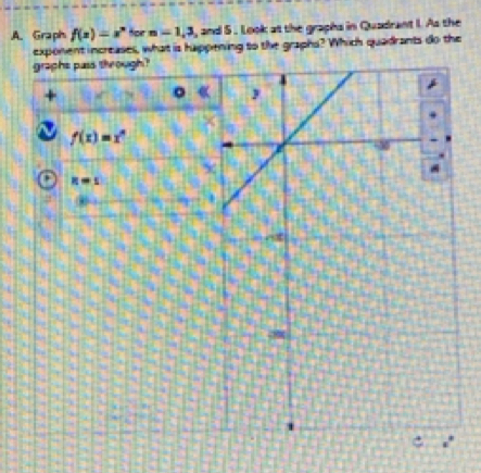 Graph f(x)=x^n for n=1,3 , and 5. Look at the graphs in Quadrant I. As the 
exponent increases, what is happening to the graphs? Which quadrants do the 
graphs pass through? 
+ 
C
f(x)=x^n
x
' R=s