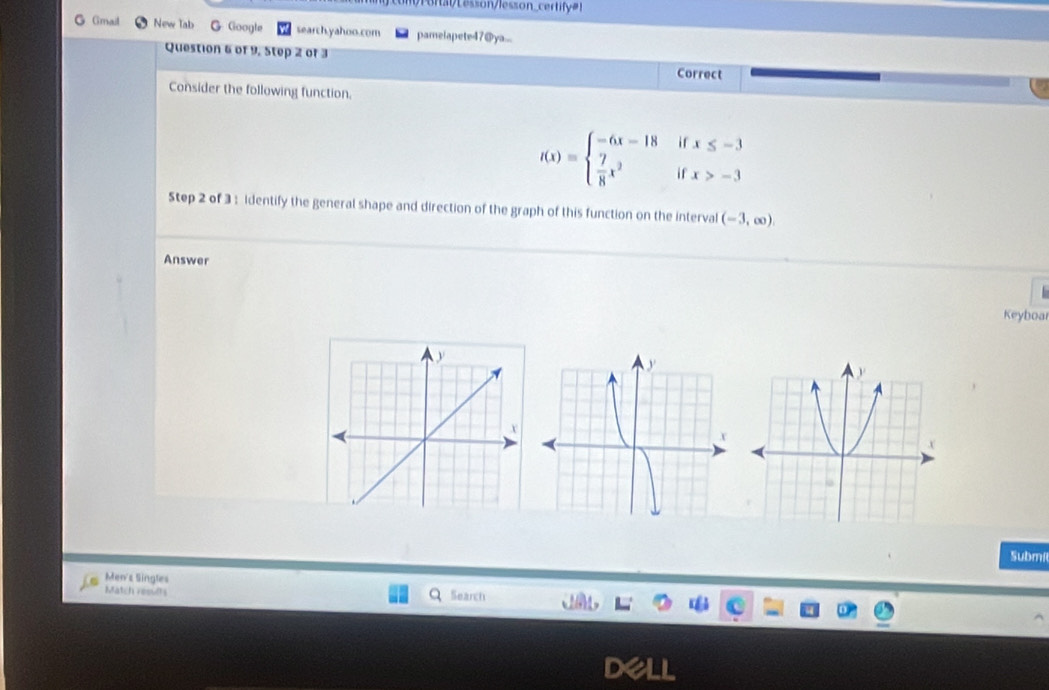 onlesson/lesson_certif=! 
G Gmail New lab G Google search.yahoo.com pamelapete47@ya... 
Question 6 of 9, Step 2 of 3 Correct 
Consider the following function.
f(x)=beginarrayl -6x-18ifx≤ -3  7/8 x^2ifx>-3endarray.
Step 2 of 3 : identify the general shape and direction of the graph of this function on the interval (-3,∈fty ). 
Answer 
Keyboar 
Submi 
Men's Singles 
Match results 
Search 
D