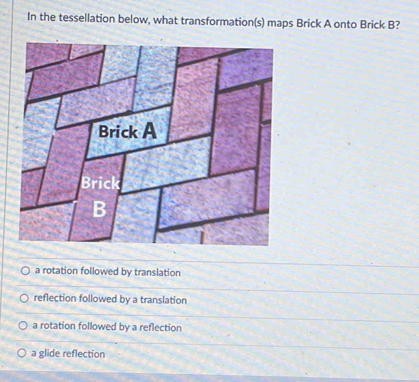 In the tessellation below, what transformation(s) maps Brick A onto Brick B?
Brick A
Brick
B
a rotation followed by translation
reflection followed by a translation
a rotation followed by a reflection
a glide reflection