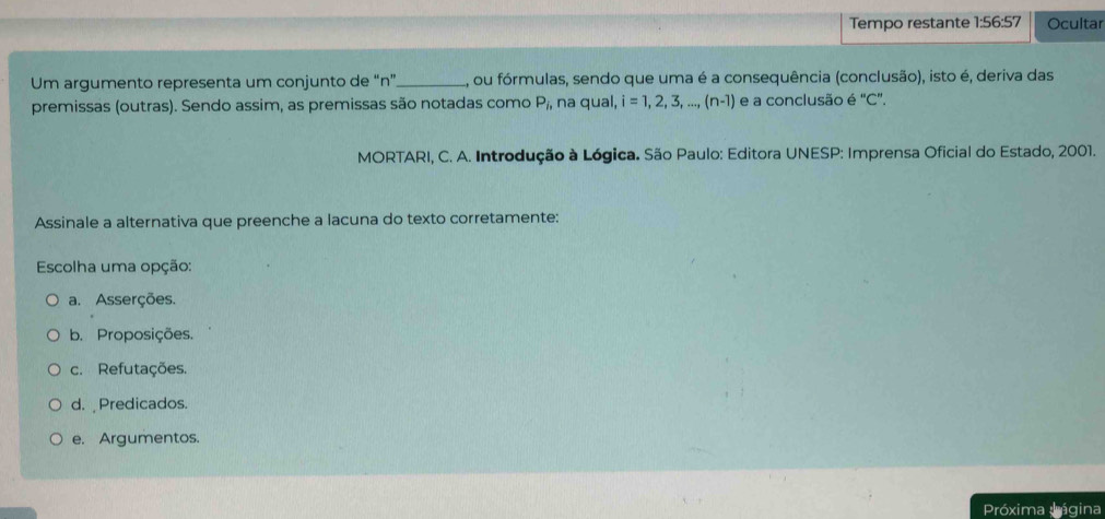 Tempo restante 1:56:57 Ocultar
Um argumento representa um conjunto de “ n ”_ A, ou fórmulas, sendo que uma é a consequência (conclusão), isto é, deriva das
premissas (outras). Sendo assim, as premissas são notadas como P_i, na qual, i=1,2,3,...,(n-1) e a conclusão é "C".
* MORTARI, C. A. Introdução à Lógica. São Paulo: Editora UNESP: Imprensa Oficial do Estado, 2001.
Assinale a alternativa que preenche a lacuna do texto corretamente:
Escolha uma opção:
a. Asserções.
b. Proposições.
c. Refutações.
d. Predicados.
e. Argumentos.
Próxima lágina