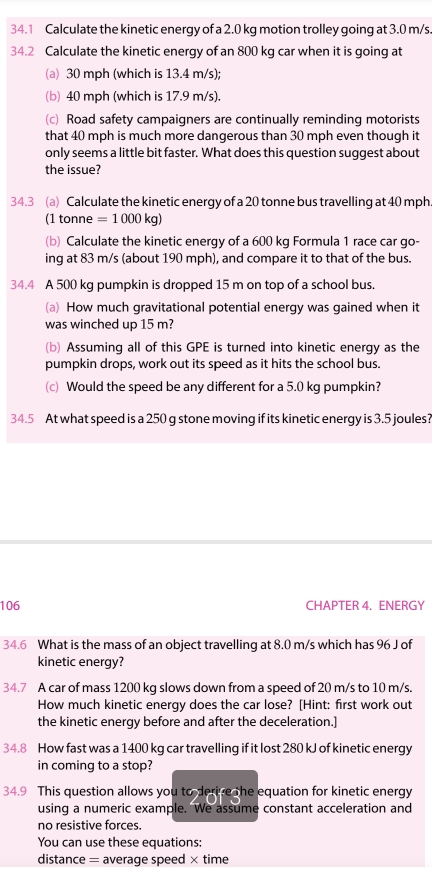 34.1 Calculate the kinetic energy of a 2.0 kg motion trolley going at 3.0 m/s
34.2 Calculate the kinetic energy of an 800 kg car when it is going at 
(a) 30 mph (which is 13.4 m/s); 
(b) 40 mph (which is 17.9 m/s). 
(c) Road safety campaigners are continually reminding motorists 
that 40 mph is much more dangerous than 30 mph even though it 
only seems a little bit faster. What does this question suggest about 
the issue? 
34.3 (a) Calculate the kinetic energy of a 20 tonne bus travelling at 40 mph
(1 tonne =1000kg)
(b) Calculate the kinetic energy of a 600 kg Formula 1 race car go- 
ing at 83 m/s (about 190 mph), and compare it to that of the bus. 
34.4 A 500 kg pumpkin is dropped 15 m on top of a school bus. 
(a) How much gravitational potential energy was gained when it 
was winched up 15 m? 
(b) Assuming all of this GPE is turned into kinetic energy as the 
pumpkin drops, work out its speed as it hits the school bus. 
(c) Would the speed be any different for a 5.0 kg pumpkin? 
34.5 At what speed is a 250 g stone moving if its kinetic energy is 3.5 joules? 
106 CHAPTER 4. ENERGY 
34.6 What is the mass of an object travelling at 8.0 m/s which has 96 J of 
kinetic energy? 
34.7 A car of mass 1200 kg slows down from a speed of 20 m/s to 10 m/s. 
How much kinetic energy does the car lose? [Hint: first work out 
the kinetic energy before and after the deceleration.] 
34.8 How fast was a 1400 kg car travelling if it lost 280 kJ of kinetic energy 
in coming to a stop? 
34.9 This question allows you to derive the equation for kinetic energy 
using a numeric example. We assume constant acceleration and 
no resistive forces. 
You can use these equations: 
distance = average speed × time