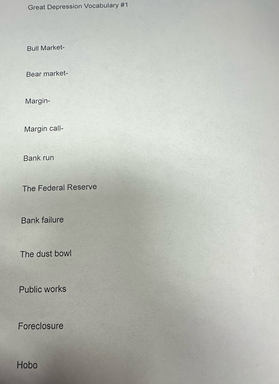 Great Depression Vocabulary #1 
Bull Market- 
Bear market- 
Margin- 
Margin call- 
Bank run 
The Federal Reserve 
Bank failure 
The dust bowl 
Public works 
Foreclosure 
Hobo