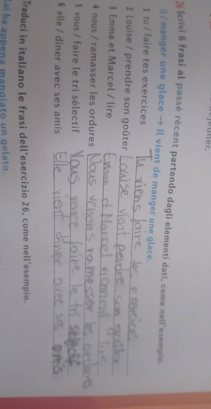 jeuner. 
26 Scrivi 6 frasi al passé récent partendo dagli elementi dati, come nell'esempio. 
i / manger une glace → Il vient de manger une glace. 
_ 
1 tu / faire tes exercices 
_ 
2 Louise / prendre son goûter 
_ 
3 Emma et Marcel / lire 
_ 
4 nous / ramasser les ordures 
_ 
5 vous / faire le tri sélectif 
6 elle / dîner avec ses amis_ 
Traduci in italiano le frasi dell’esercizio 26, come nell'esempio. 
Lui ha appena mangiato un gelato.