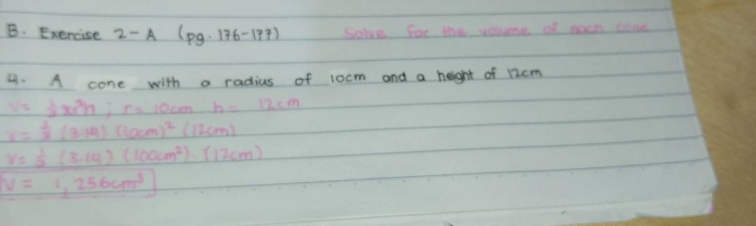 Exercise 2-A(pg· 176-177) Soke for the volume of each came 
4. A cone with a radius of 1ocm and a height of 12cm
s= 1/2 π r^2h; r=10cmh=12cm
v= 1/3 (3.14)(locm)^2(12cm)
v= 1/2 (3.14)(100cm^2):(12cm)
V=1,256cm^3