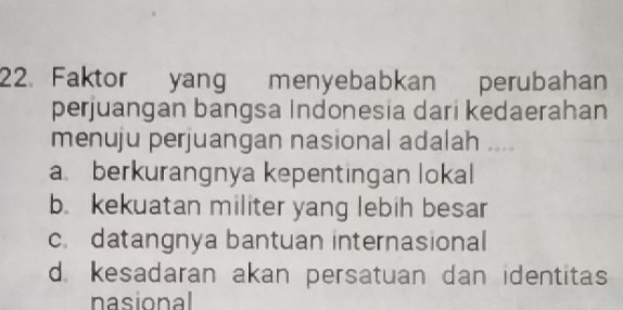 Faktor yang menyebabkan perubahan
perjuangan bangsa Indonesia dari kedaerahan
menuju perjuangan nasional adalah ....
a berkurangnya kepentingan lokal
b. kekuatan militer yang lebih besar
c. datangnya bantuan internasional
d. kesadaran akan persatuan dan identitas
nasional