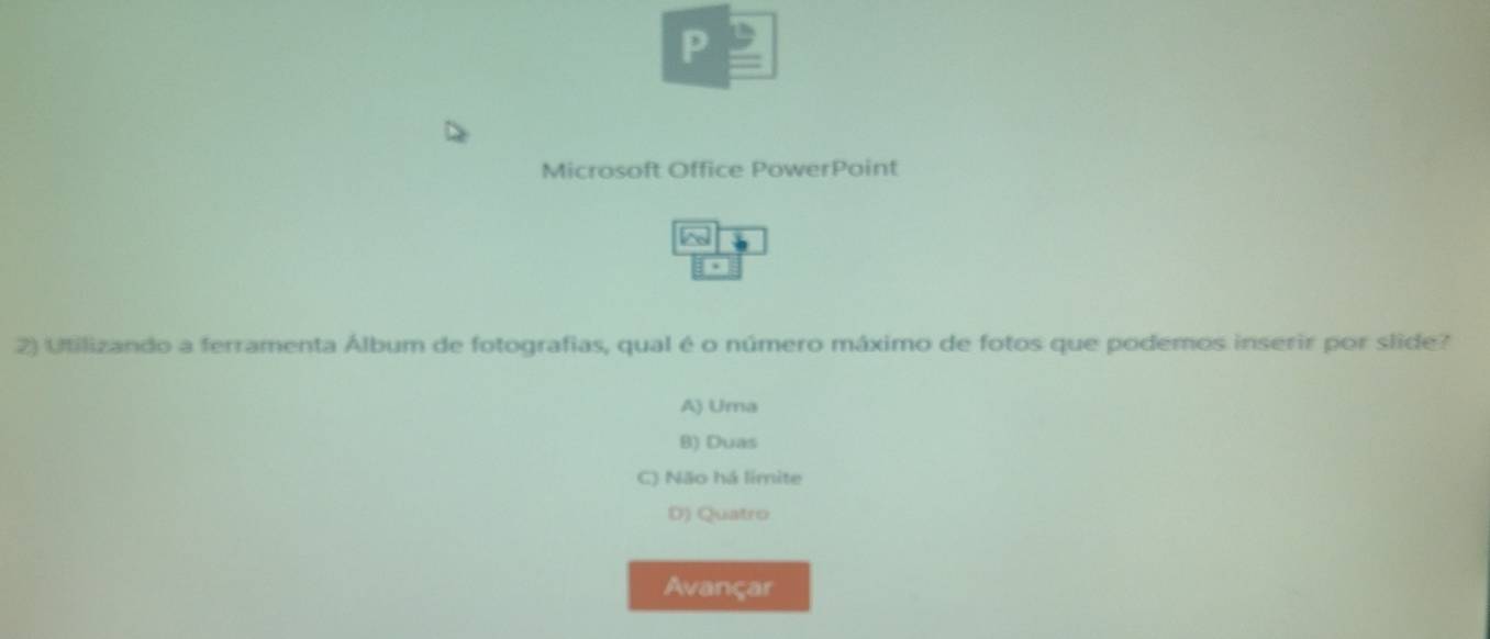 Microsoft Office PowerPoint
^
2) Utilizando a ferramenta Álbum de fotografias, qual é o número máximo de fotos que podemos inserir por slide?
A) Uma
B) Duas
C) Não há límite
D) Quatro
Avançar