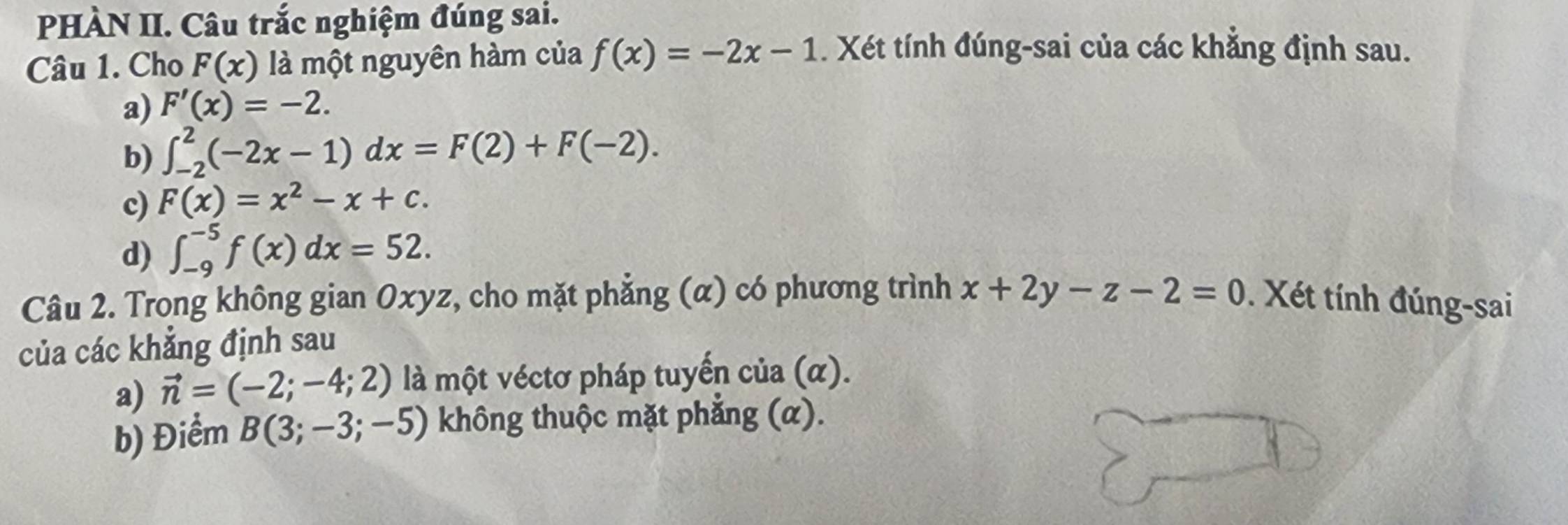 PHÀN II. Câu trắc nghiệm đúng sai. 
Câu 1. Cho F(x) là một nguyên hàm của f(x)=-2x-1. Xét tính đúng-sai của các khẳng định sau. 
a) F'(x)=-2. 
b) ∈t _(-2)^2(-2x-1)dx=F(2)+F(-2). 
c) F(x)=x^2-x+c. 
d) ∈t _(-9)^(-5)f(x)dx=52. 
Câu 2. Trong không gian Oxyz, cho mặt phẳng (α) có phương trình x+2y-z-2=0. Xét tính đúng-sai 
của các khăng định sau 
a) vector n=(-2;-4;2) là một véctơ pháp tuyển của (α). 
b) Điểm B(3;-3;-5) không thuộc mặt phẳng (α).