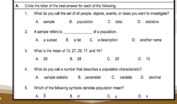 Circle the letter of the best answer for each of the following.
1. What do you call the set of all people, objects, events, or ideas you want to investigate?
A. sample B. population C. data D. statistics
2. A sample refers to _of a population.
A. a subset B. a list C. a description D. another name
3. What is the mean of 13, 27, 29, 17, and 14?
A. 29 B. 28 C. 20 D. 13
4. What do you call a number that describes a population characteristic?
A. sample statistic B. parameter C. variable D. decimal
5. Which of the following symbols denotes population mean?
A. overline x B. σ C. μ D. s