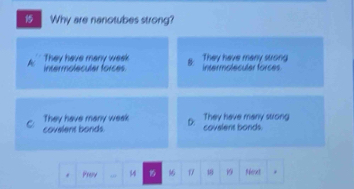 Why are nanotubes strong?
A Intermoleculer forces B They have many strong
They have many week intermoleculer forces
They have many weak D: They have many strong
C covelent bonds. covelent bonds.
Preiv 44 16 0 19 Rfenet