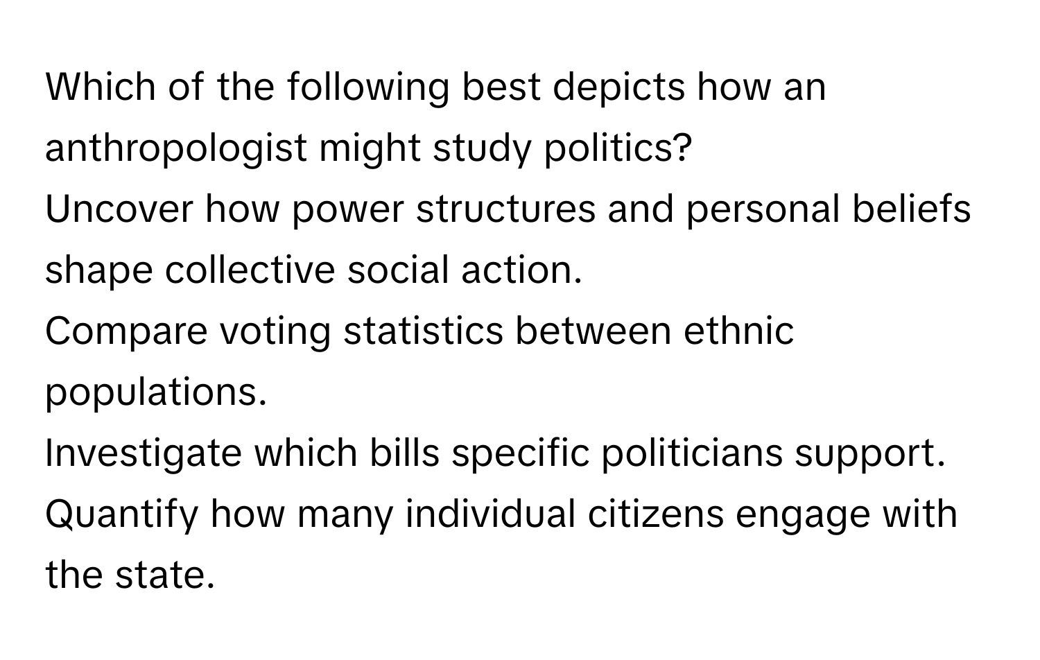 Which of the following best depicts how an anthropologist might study politics?

Uncover how power structures and personal beliefs shape collective social action.
Compare voting statistics between ethnic populations.
Investigate which bills specific politicians support.
Quantify how many individual citizens engage with the state.