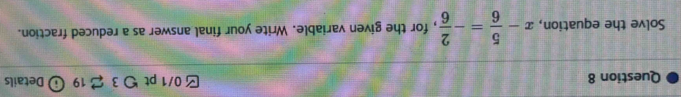 つ 3 % 19 Details 
Solve the equation, x- 5/6 =- 2/6  , for the given variable. Write your final answer as a reduced fraction.