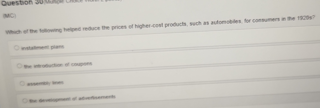 Multiple h o c 
(MC)
Which of the following helped reduce the prices of higher-cost products, such as automobiles, for consumers in the 1920s?
installment plans
the introduction of coupons
assembly lines
the development of advertisements