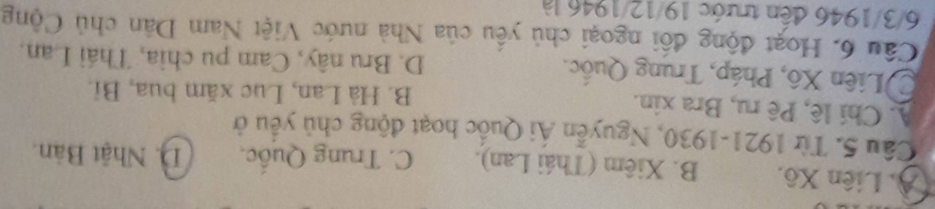 A. Liên Xô. B. Xiêm (Thái Lan). D. Nhật Bản.
C. Trung Quốc
Câu 5. Từ 1921-1930, Nguyễn Ái Quốc hoạt động chủ yểu ở
A. Chi lê, Pê ru, Bra xin.
B. Hà Lan, Lục xăm bua, Bỉ.
Liên Xô, Pháp, Trung Quốc. D. Bru nây, Cam pu chia, Thái Lan.
Câu 6. Hoạt động đối ngoại chủ yêu của Nhà nước Việt Nam Dân chủ Cộng
6/3/1946 đến trước 19/12/1946 là