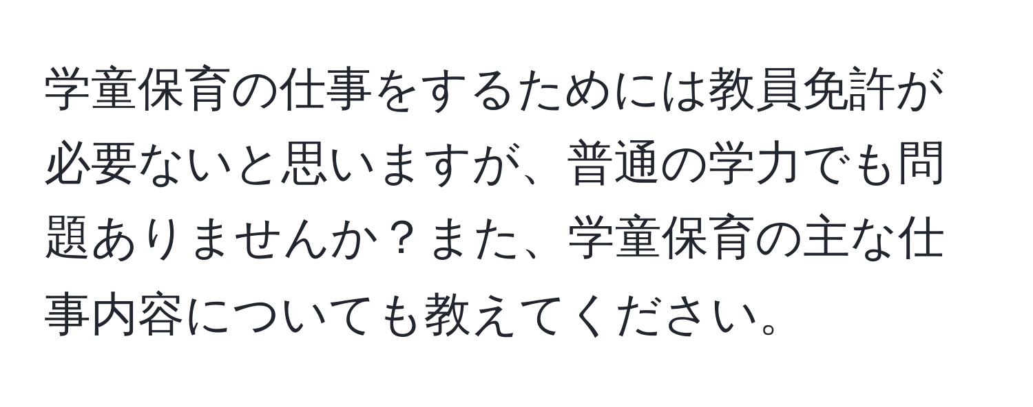 学童保育の仕事をするためには教員免許が必要ないと思いますが、普通の学力でも問題ありませんか？また、学童保育の主な仕事内容についても教えてください。