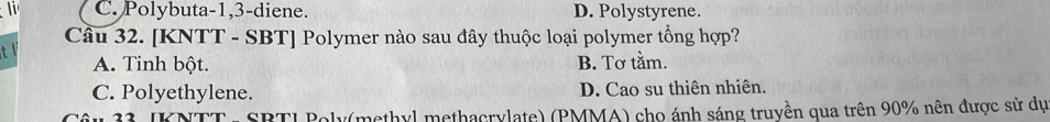 li C. Polybuta -1, 3 -diene. D. Polystyrene.
Cầu 32. [KNTT - SBT] Polymer nào sau đây thuộc loại polymer tổng hợp?
t
A. Tinh bột. B. Tơ tằm.
C. Polyethylene. D. Cao su thiên nhiên.
Câu 33. JKNTT - SBTI Poly(methyl methacrylate) (PMMA) cho ánh sáng truyền qua trên 90% nên được sử dự