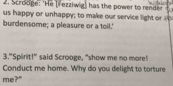 Scrooge: ‘He [Fezziwig] has the power to render 
us happy or unhappy; to make our service light or 
burdensome; a pleasure or a toil.' 
3.”Spirit!” said Scrooge, “show me no more! 
Conduct me home. Why do you delight to torture 
me?”