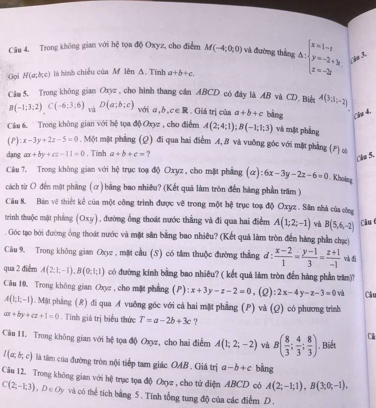 Trong không gian với hệ tọa độ Oxyz, cho điểm M(-4;0;0) và đường thắng △ :beginarrayl x=1-t y=-2+3t, z=-2tendarray. Câu 3.
Gọi H(a;b;c) là hình chiếu của M lên Δ. Tính a+b+c.
Câu 5. Trong không gian Oxyz , cho hình thang cân ABCD có đáy là AB và CD. Biết A(3;1;-2)
□
B(-1;3;2)C(-6;3;6) V D(a;b;c) với a,b, c∈ R. Giá trị của a+b+c bàng
Câu 4.
Câu 6. Trong không gian với hệ tọa độ Oxyz , cho điểm A(2;4;1);B(-1;1;3) và mặt phẳng
(P): x-3y+2z-5=0. Một mặt phẳng (Q) đi qua hai điểm A, B và vuông góc với mặt phẳng (P) c
dang ax+by+cz-11=0. Tính a+b+c= ?
Câu 5.
Câu 7. Trong không gian với hệ trục toạ độ Oxyz , cho mặt phẳng (α): 6x-3y-2z-6=0. Khoảng
cách từ O đến mặt phẳng (α) bằng bao nhiêu? (Kết quả làm tròn đến hàng phần trăm )
Câu 8. Bản vẽ thiết kế của một công trình được vẽ trong một hệ trục toạ độ Oxyz . Sân nhà của công
trình thuộc mặt phẳng (Oxy), đường ống thoát nước thẳng và đi qua hai điểm A(1;2;-1) và B(5,6,-2) Câu 6
. Góc tạo bởi đường ống thoát nước và mặt sân bằng bao nhiêu? (Kết quả làm tròn đến hàng phần chục)
Câu 9. Trong không gian Oxyz , mặt cầu (S) có tâm thuộc đường thẳng đ :  (x-2)/1 = (y-1)/3 = (z+1)/-1  và đi
qua 2 điểm A(2;1;-1),B(0;1;1) có đường kính bằng bao nhiêu? ( kết quả làm tròn đến hàng phần trăm)?
Câu 10. Trong không gian Oxyz , cho mặt phẳng (P): x+3y-z-2=0 ,(Q): 2x-4y-z-3=0 và Câu
A(1;1;-1). Mặt phẳng (R) đi qua A vuông góc với cả hai mặt phẳng (P) và (Q) có phương trình
ax+by+cz+1=0. Tính giá trị biểu thức T=a-2b+3c ?
Câ
Câu 11. Trong không gian với hệ tọa độ Oxyz, cho hai điểm A(1;2;-2) và B( 8/3 ; 4/3 ; 8/3 ). Biết
I(a;b;c) là tâm của đường tròn nội tiếp tam giác OAB . Giá trị a-b+c bàng
Câu 12. Trong không gian với hệ trục tọa độ Oxyz , cho tứ diện ABCD có A(2;-1;1),B(3;0;-1),
C(2;-1;3),D∈ Oy và có thể tích bằng 5. Tính tổng tung độ của các điểm D.