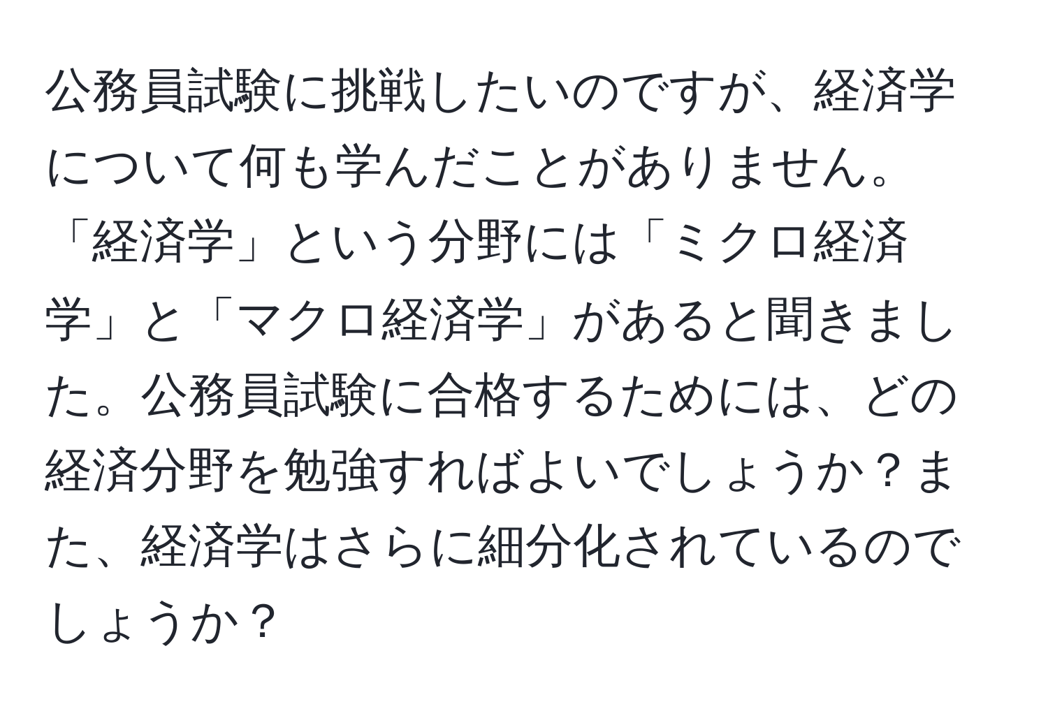 公務員試験に挑戦したいのですが、経済学について何も学んだことがありません。「経済学」という分野には「ミクロ経済学」と「マクロ経済学」があると聞きました。公務員試験に合格するためには、どの経済分野を勉強すればよいでしょうか？また、経済学はさらに細分化されているのでしょうか？