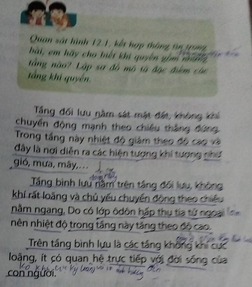 Quan sát hình 121, kết hợp thông tin tron 
bài, em hãy cho biết khi quyên gồm mnh 
tầng nào? Lập sơ đô mô tà đặc đêm cho 
tầng khí quyền 
Tầng đối lưu năm sát mặt đất, không 
chuyển động mạnh theo chiếu thắng đứ 
Trong tầng này nhiệt độ giám theo độ cao 
đây là nơi diễn ra các hiện tượng khí tượng 
gió, mưa, mây,... 
Tầng bình lưu năm trên tầng đối lưu, không 
khí rất loãng và chủ yếu chuyển động theo chiếu 
nằm ngang, Do có lớp ôdôn hấp thụ tia tử ngoại 
nên nhiệt độ trong tầng này tăng theo đó cao. 
Trên tầng bình lựu là các tầng không khi cực 
loặng, ít có quan hệ trực tiếp với đời sống của 
con người.