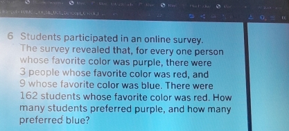 10C ∠E,SE_UC_CC ECHC+CEJ 。 0,
6 Students participated in an online survey. 
The survey revealed that, for every one person 
whose favorite color was purple, there were
3 people whose favorite color was red, and
9 whose favorite color was blue. There were
162 students whose favorite color was red. How 
many students preferred purple, and how many 
preferred blue?