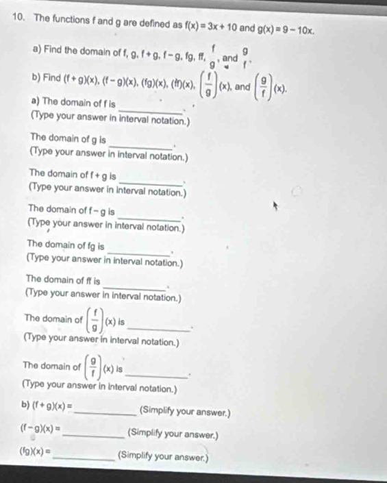 The functions f and g are defined as f(x)=3x+10 and g(x)=9-10x. 
a) Find the domain of f, 9.f+g, f-g, fg, ff, g , and  9/f . 
b) Find (f+g)(x), (f-g)(x), (fg)(x), (ff)(x), ( f/g )(x) , and ( g/f )(x). 
a) The domain of f is _. 
(Type your answer in interval notation.) 
The domain of g is _ . 
(Type your answer in interval notation.) 
The domain of f+g is 
_ . 
(Type your answer in interval notation.) 
_ 
The domain of f- g is 
(Type your answer in interval notation.) 
The domain of fg is _. 
(Type your answer in interval notation.) 
The domain of ff is 
_` 
(Type your answer in interval notation.) 
The domain of ( f/g )(x) is _. 
(Type your answer in interval notation.) 
The domain of ( g/f )(x) is_ . 
(Type your answer in interval notation.) 
b) (f+g)(x)= _(Simplify your answer.)
(f-g)(x)= _(Simplify your answer.)
(fg)(x)= _ (Simplify your answer.)