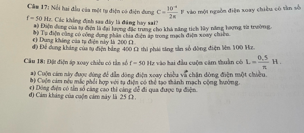 Nối hai đầu của một tụ điện có điện dung C= (10^(-4))/2π  F vào một nguồn điện xoay chiều có tần số
f=50Hz. Các khẳng định sau đây là đúng hay sai?
a) Điện dung của tụ điện là đại lượng đặc trưng cho khả năng tích lũy năng lượng từ trường.
b) Tụ điện cũng có công dụng phân chia điện áp trong mạch điện xoay chiều.
c) Dung kháng của tụ điện này là 200 Ω.
d) Để dung kháng của tụ điện bằng 400 Ω thì phải tăng tần số dòng điện lên 100 Hz.
Câu 18: Đặt điện áp xoay chiều có tần số f=50 Hz vào hai đầu cuộn cảm thuần có L= (0,5)/π  H.
a) Cuộn cảm này được dùng đề dẫn dòng điện xoay chiều và chặn dòng điện một chiều.
b) Cuộn cảm nếu mắc phối hợp với tụ điện có thể tạo thành mạch cộng hưởng.
c) Dòng điện có tần số càng cao thì càng dễ đi qua được tụ điện.
d) Cảm kháng của cuộn cảm này là 25 Ω.