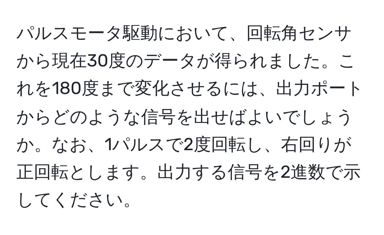 パルスモータ駆動において、回転角センサから現在30度のデータが得られました。これを180度まで変化させるには、出力ポートからどのような信号を出せばよいでしょうか。なお、1パルスで2度回転し、右回りが正回転とします。出力する信号を2進数で示してください。