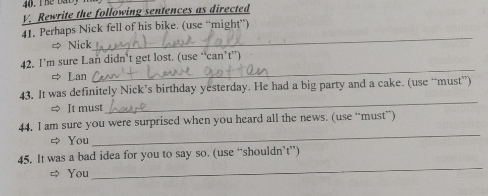 The baby ma 
_ 
V. Rewrite the following sentences as directed 
_ 
41. Perhaps Nick fell of his bike. (use “might”) 
Nick 
42. I’m sure Lan didn’t get lost. (use “can’t”) 
Lan 
_ 
43. It was definitely Nick’s birthday yesterday. He had a big party and a cake. (use “must”) 
It must 
_ 
_ 
44. I am sure you were surprised when you heard all the news. (use “must”) 
You 
45. It was a bad idea for you to say so. (use “shouldn’t”) 
You 
_