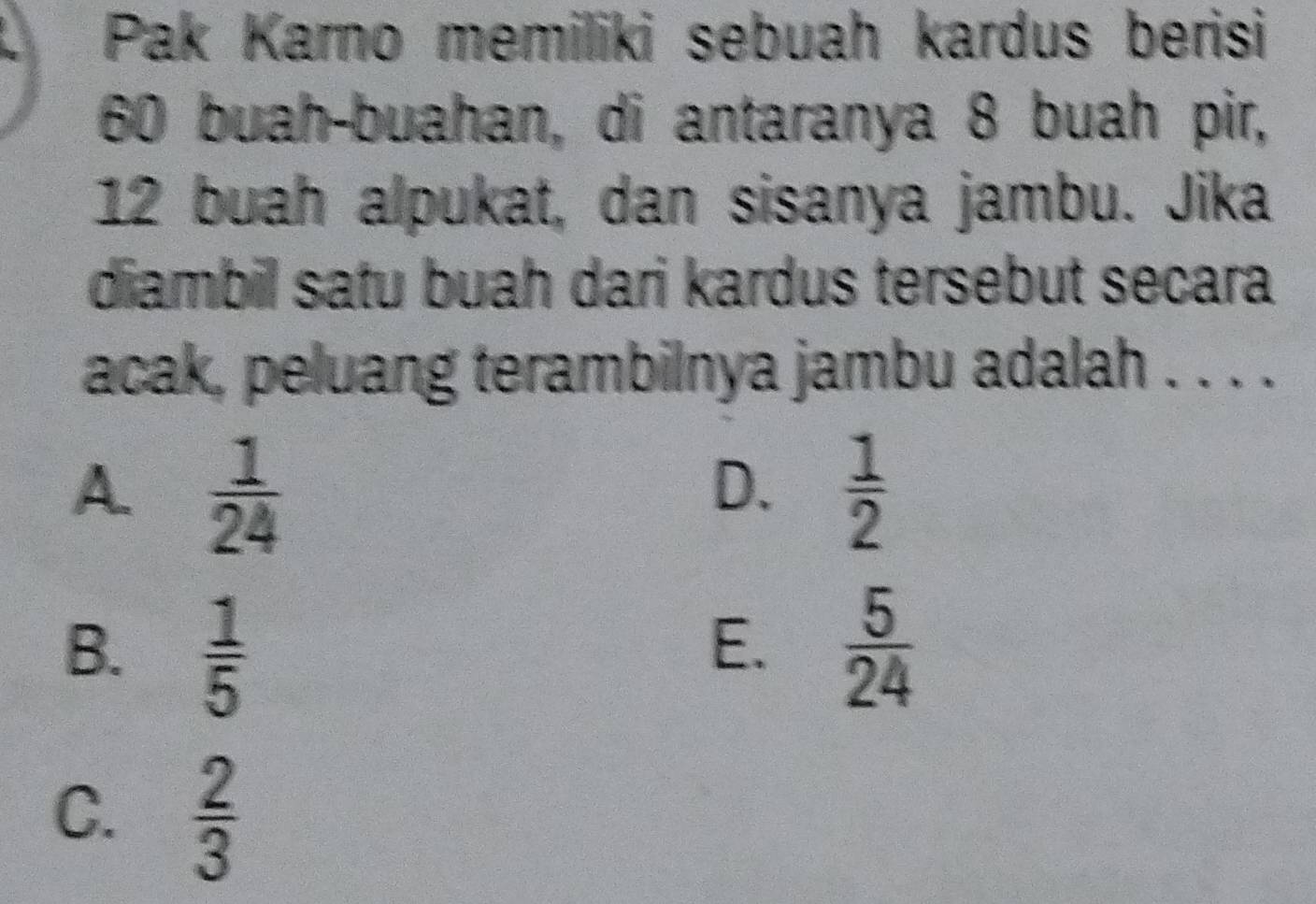 Pak Karno memiliki sebuah kardus berisi
60 buah-buahan, di antaranya 8 buah pir,
12 buah alpukat, dan sisanya jambu. Jika
diambil satu buah dari kardus tersebut secara
acak, peluang terambilnya jambu adalah . . . .
A.  1/24   1/2 
D.
B.  1/5   5/24 
E.
C.  2/3 