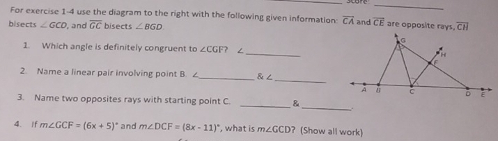 For exercise 1-4 use the diagram to the right with the following given information: overline CA and overline CE are opposite rays, 
bisects ∠ GCD , and overline GC bisects ∠ BGD overline CH
1. Which angle is definitely congruent to ∠ CGF ? ∠_ 
2. Name a linear pair involving point B. ∠_  ∠
_ 
_ 
3. Name two opposites rays with starting point C. _& 
4、 If m∠ GCF=(6x+5)^circ  and m∠ DCF=(8x-11)^circ  , what is m∠ GCD ? (Show all work)