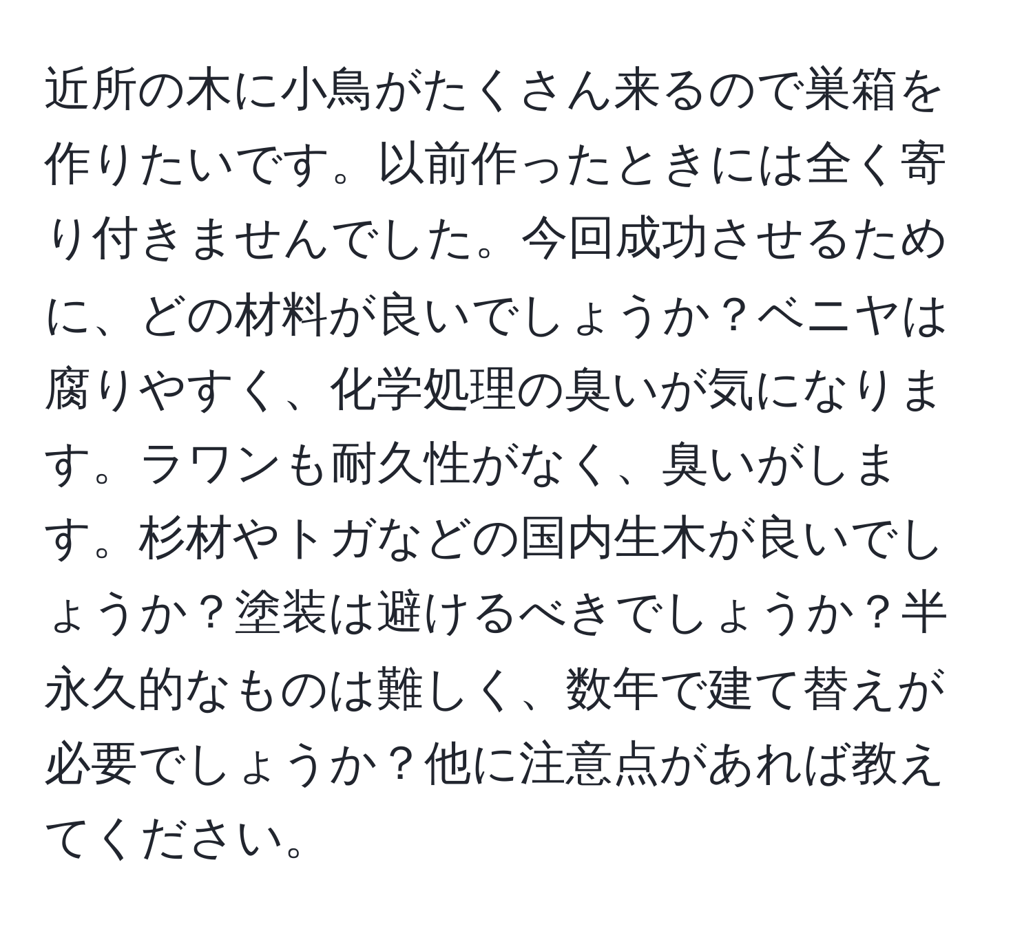 近所の木に小鳥がたくさん来るので巣箱を作りたいです。以前作ったときには全く寄り付きませんでした。今回成功させるために、どの材料が良いでしょうか？ベニヤは腐りやすく、化学処理の臭いが気になります。ラワンも耐久性がなく、臭いがします。杉材やトガなどの国内生木が良いでしょうか？塗装は避けるべきでしょうか？半永久的なものは難しく、数年で建て替えが必要でしょうか？他に注意点があれば教えてください。