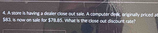 A store is having a dealer close out sale. A computer desk, originally priced at
$83, is now on sale for $78.85. What is the close out discount rate?