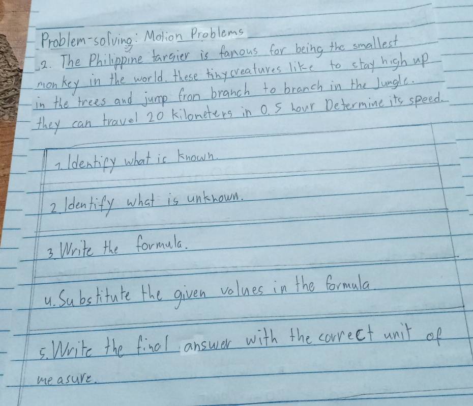 Problem-solving : Molion Problems 
2. The Philippine fargier is fanous for being the smallest 
monkey in the world, these tinycreatures like to stay high up 
in the trees and jump from branch to branch in the Jungle. 
they can travel 20 kiloneters in 0. S hour Determine its speed. 
7. Identipy what is known 
2. Identify what is unknown. 
3. Write the formula. 
u. Substitute the given values in the formala 
5. Write the final answer with the correct unit of 
me asure.