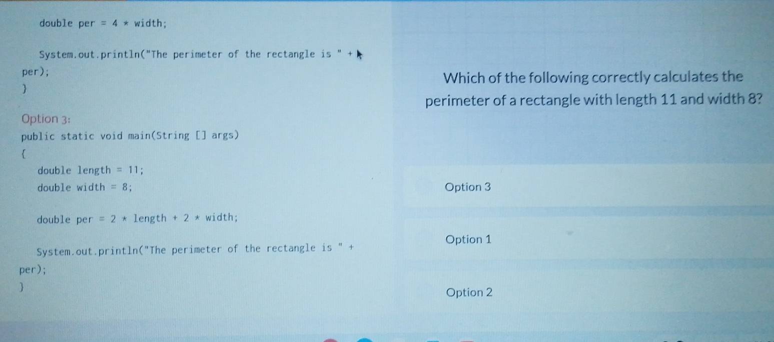 double per =4* width;
System.out.println("The perimeter of the rectangle is "
per);
Which of the following correctly calculates the

perimeter of a rectangle with length 11 and width 8?
Option 3:
public static void main(String [] args)

double length =11; 
double width =8 Option 3
double per =2*1 ength +2 * width;
Option 1
System.out.println("The perimeter of the rectangle is " +
per);
Option 2