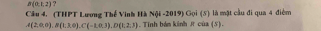 B(0;1;2) ? 
Câu 4. (THPT Lương Thế Vinh Hà Nội -2019) Gọi (S) là mặt cầu đi qua 4 điểm
A(2;0;0), B(1;3;0), C(-1;0;3), D(1;2;3). Tính bán kính R của (S).